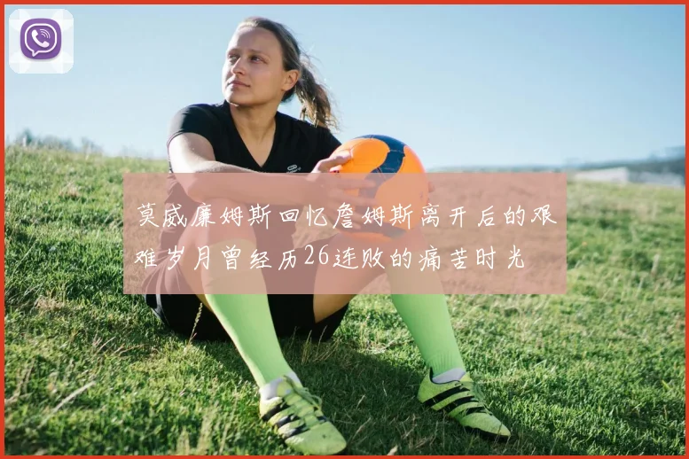 莫威廉姆斯回忆詹姆斯离开后的艰难岁月曾经历26连败的痛苦时光