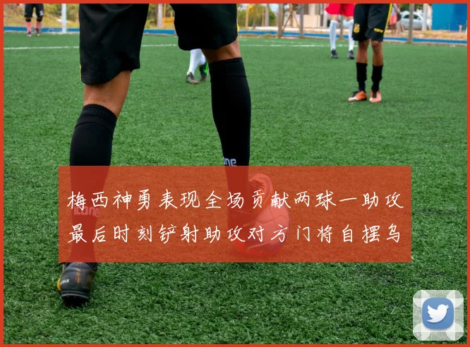 梅西神勇表现全场贡献两球一助攻最后时刻铲射助攻对方门将自摆乌龙