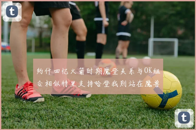 约什回忆火箭时期魔登关系与OK组合相似特里支持哈登我则站在魔兽一边