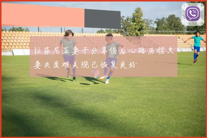 拉菲尼亚妻子分享伤后心路历程夫妻共度难关现已恢复良好