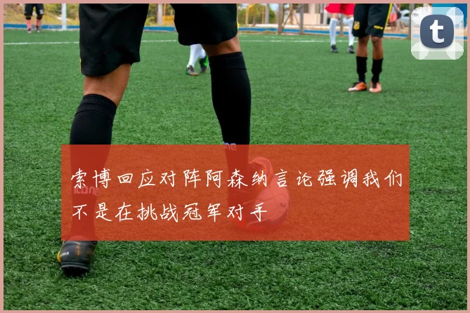 索博回应对阵阿森纳言论强调我们不是在挑战冠军对手