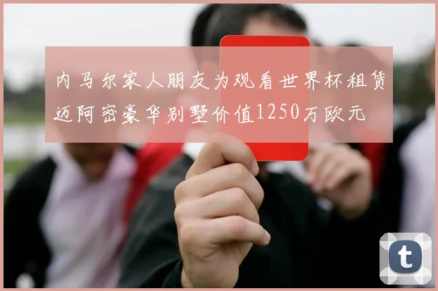 内马尔家人朋友为观看世界杯租赁迈阿密豪华别墅价值1250万欧元