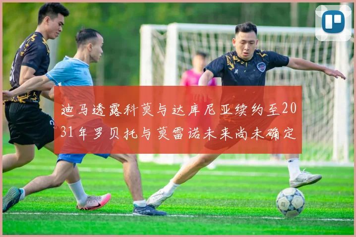 迪马透露科莫与达库尼亚续约至2031年罗贝托与莫雷诺未来尚未确定