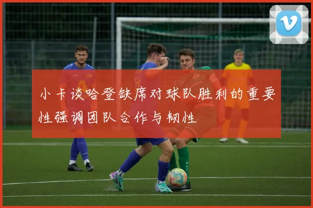 小卡谈哈登缺席对球队胜利的重要性强调团队合作与韧性