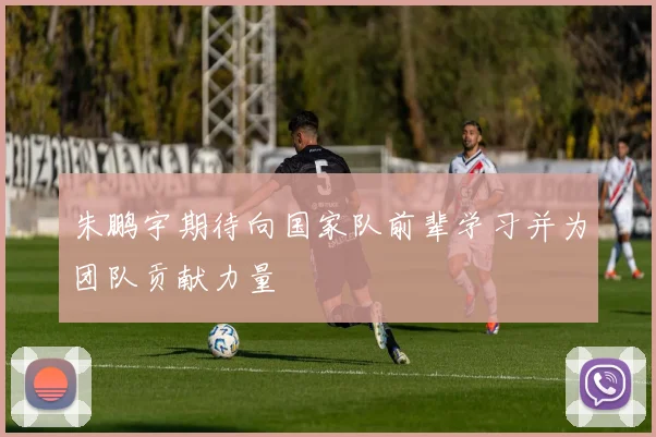 朱鹏宇期待向国家队前辈学习并为团队贡献力量