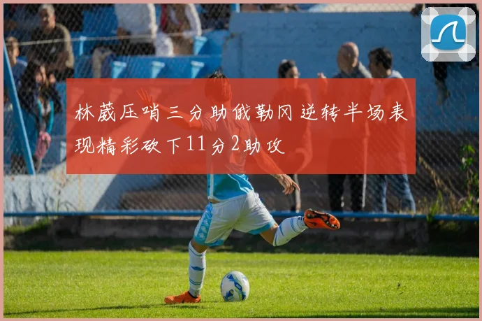 林葳压哨三分助俄勒冈逆转半场表现精彩砍下11分2助攻